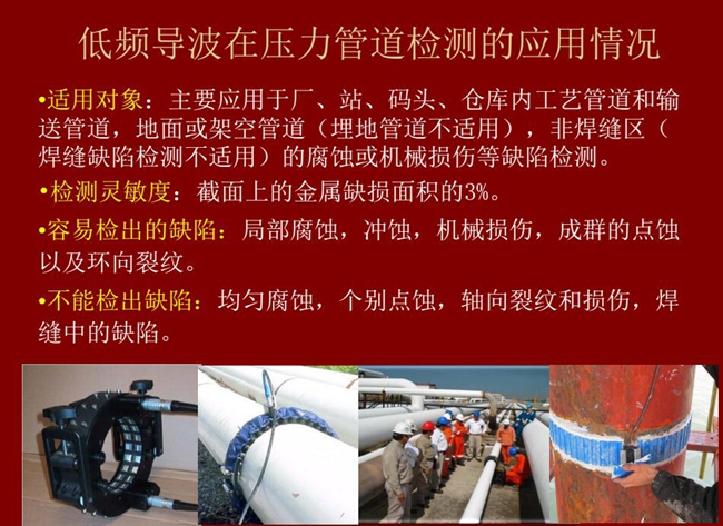 低頻導波技術在壓力管道檢測應用適用對象：廠、站、碼頭、倉庫內工藝管道和輸送管道、地面或架空管道的腐蝕或機械損傷等缺陷檢測