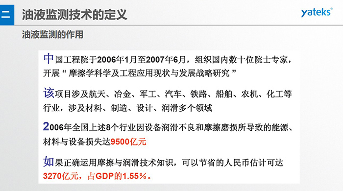油液監(jiān)測(cè)的作用：中國(guó)工程院于2006年1月至2007年6月組織國(guó)內(nèi)數(shù)十位院士專家開展 摩擦學(xué)科學(xué)及工程應(yīng)用現(xiàn)狀與發(fā)展戰(zhàn)略研究，該項(xiàng)目涉及航天、冶金、軍工、汽車、鐵路 等多個(gè)領(lǐng)域